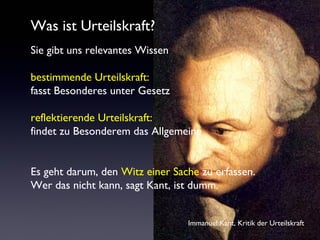 Was ist Urteilskraft?
Sie gibt uns relevantes Wissen
bestimmende Urteilskraft:
fasst Besonderes unter Gesetz
reflektierende Urteilskraft:
findet zu Besonderem das Allgemeine
Es geht darum, den Witz einer Sache zu erfassen.
Wer das nicht kann, sagt Kant, ist dumm.
Immanuel Kant, Kritik der Urteilskraft
 
