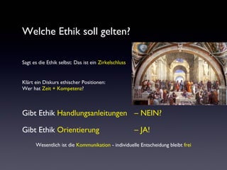 Welche Ethik soll gelten?
Sagt es die Ethik selbst: Das ist ein Zirkelschluss
Klärt ein Diskurs ethischer Positionen:
Wer hat Zeit + Kompetenz?
Gibt Ethik Handlungsanleitungen – NEIN?
Gibt Ethik Orientierung – JA!
Wesentlich ist die Kommunikation - individuelle Entscheidung bleibt frei
 