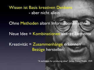 Wissen ist Basis kreativen Denkens
- aber nicht allein
Ohne Methoden altern Informationen schnell
Neue Idee = Kombinationen älterer Elemente
Kreativität = Zusammenhänge erkennen
Bezüge herstellen
"A technique for producing ideas", James Young Webb, 1939
 