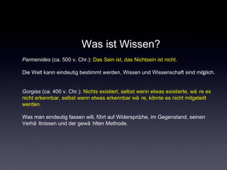 Was ist Wissen?
Parmenides (ca. 500 v. Chr.): Das Sein ist, das Nichtsein ist nicht.
Die Welt kann eindeutig bestimmt werden, Wissen und Wissenschaft sind möglich.
Gorgias (ca. 400 v. Chr.): Nichts existiert, selbst wenn etwas existierte, wä re es
nicht erkennbar, selbst wenn etwas erkennbar wä re, könnte es nicht mitgeteilt
werden.
Was man eindeutig fassen will, führt auf Widersprüche, im Gegenstand, seinen
Verhä ltnissen und der gewä hlten Methode.
 