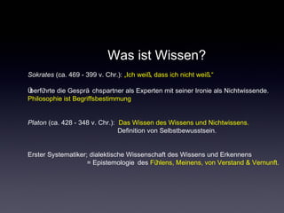 Was ist Wissen?
Sokrates (ca. 469 - 399 v. Chr.): „Ich weiß, dass ich nicht weiß.“
Überführte die Gesprä chspartner als Experten mit seiner Ironie als Nichtwissende.
Philosophie ist Begriffsbestimmung
Platon (ca. 428 - 348 v. Chr.): Das Wissen des Wissens und Nichtwissens.
Definition von Selbstbewusstsein.
Erster Systematiker; dialektische Wissenschaft des Wissens und Erkennens
= Epistemologie des Fühlens, Meinens, von Verstand & Vernunft.
 