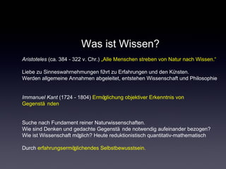 Was ist Wissen?
Aristoteles (ca. 384 - 322 v. Chr.) „Alle Menschen streben von Natur nach Wissen.“
Liebe zu Sinneswahrnehmungen führt zu Erfahrungen und den Künsten.
Werden allgemeine Annahmen abgeleitet, entstehen Wissenschaft und Philosophie
Immanuel Kant (1724 - 1804) Ermöglichung objektiver Erkenntnis von
Gegenstä nden
Suche nach Fundament reiner Naturwissenschaften.
Wie sind Denken und gedachte Gegenstä nde notwendig aufeinander bezogen?
Wie ist Wissenschaft möglich? Heute reduktionistisch quantitativ-mathematisch
Durch erfahrungsermöglichendes Selbstbewusstsein.
 