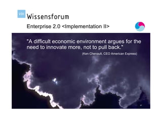 Enterprise 2.0 <Implementation II>

       "A difficult economic environment argues for the
       need to innovate more, not to pull back."
                                                                                 (Ken Chenault, CEO American Express)




Referent: Andreas Genth, Verigy Germany GmbH | Vortrag: Wissensmanagement in der Praxis                                 87
 