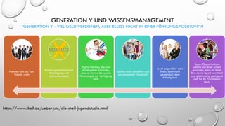 GENERATION Y UND WISSENSMANAGEMENT
“GENERATION Y - VIEL GELD VERDIENEN, ABER BLOSS NICHT IN EINER FÜHRUNGSPOSITION“ !?
Nehmen sich als Top-
Talente wahr
Suchen permanent nach
Bestätigung und
Aufmerksamkeit,
Digital Natives, die vom
Arbeitgeber erwarten,
dass er immer die neuste
Technologie zur Verfügung
stellt
süchtig nach schnellem und
permanentem Feedback
loyal gegenüber dem
Team, aber nicht
gegenüber dem
Arbeitgeber
Super-Opportunisten
welche von ihrer Arbeit
erwarten, dass sie ihnen
Sinn sowie Spaß vermittelt
und gleichzeitig genügend
Zeit für ihr Privatleben
lässt.
https://www.shell.de/ueber-uns/die-shell-jugendstudie.html
 