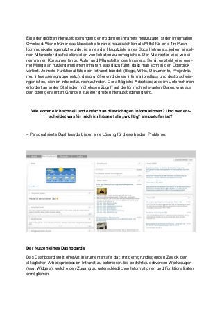 Eine der größten Herausforderungen der modernen Intranets heutzutage ist der Information
Overload. Wenn früher das klassische Intranet hauptsächlich als Mittel für eine 1:n Push-
Kommunikation genutzt wurde, ist eines der Hauptziele eines Social Intranets, jedem einzel-
nen Mitarbeiter das freie Erstellen von Inhalten zu ermöglichen. Der Mitarbeiter wird von ei-
nem reinen Konsumenten zu Autor und Mitgestalter des Intranets. Somit entsteht eine enor-
me Menge an nutzergenerierten Inhalten, was dazu führt, dass man schnell den Überblick
verliert. Je mehr Funktionalitäten ein Intranet bündelt (Blogs, Wikis, Dokumente, Projekträu-
me, Interessensgruppen etc.), desto größer wird dieser Informationsfluss und desto schwie-
riger ist es, sich im Intranet zurechtzufinden. Der alltägliche Arbeitsprozess im Unternehmen
erfordert an erster Stelle den mühelosen Zugriff auf die für mich relevanten Daten, was aus
den oben genannten Gründen zu einer großen Herausforderung wird.
Wie komme ich schnell und einfach an die wichtigen Informationen? Und wer ent-
scheidet was für mich im Intranet als „wichtig“ einzustufen ist?
– Personalisierte Dashboards bieten eine Lösung für diese beiden Probleme.
Der Nutzen eines Dashboards
Das Dashboard stellt eine Art Instrumententafel dar, mit dem grundlegenden Zweck, den
alltäglichen Arbeitsprozess im Intranet zu optimieren. Es besteht aus diversen Werkzeugen
(sog. Widgets), welche den Zugang zu unterschiedlichen Informationen und Funktionalitäten
ermöglichen.
 