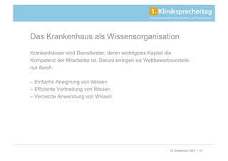 Das Krankenhaus als Wissensorganisation
Krankenhäuser sind Dienstleister, deren wichtigstes Kapitel die
Kompetenz der Mitarbeiter ist. Darum erringen sie Wettbewerbsvorteile
nur durch:

– Einfache Aneignung von Wissen
– Effiziente Verbreitung von Wissen
– Vernetzte Anwendung von Wissen




                                                            18. September 2007 | 10
 