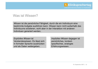 Was ist Wissen?

Wissen ist die persönliche Fähigkeit, durch die ein Individuum eine
bestimmte Aufgabe ausführen kann. Wissen kann nicht außerhalb des
Individuums existieren, wohl aber in der Interaktion mit anderen
Individuen generiert werden.


Explizites Wissen ist                Implizites Wissen dagegen ist
Verstandeswissen. Es lässt sich      persönliches, kontext-
in formaler Sprache ausdrücken       spezifisches, analoges
und als Daten weitergeben.           Erfahrungswissen.




                                                           18. September 2007 | 12
 