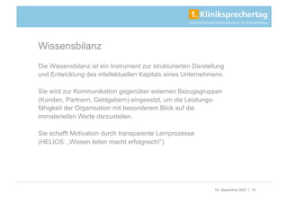 Wissensbilanz
Die Wissensbilanz ist ein Instrument zur strukturierten Darstellung
und Entwicklung des intellektuellen Kapitals eines Unternehmens.

Sie wird zur Kommunikation gegenüber externen Bezugsgruppen
(Kunden, Partnern, Geldgebern) eingesetzt, um die Leistungs-
fähigkeit der Organisation mit besonderem Blick auf die
immateriellen Werte darzustellen.

Sie schafft Motivation durch transparente Lernprozesse
(HELIOS: „Wissen teilen macht erfolgreich!“)




                                                               18. September 2007 | 15
 