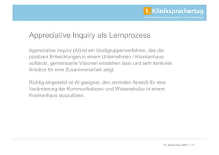 Appreciative Inquiry als Lernprozess
Appreciative Inquiry (AI) ist ein Großgruppenverfahren, das die
positiven Entwicklungen in einem Unternehmen / Krankenhaus
aufdeckt, gemeinsame Visionen entstehen lässt und sehr konkrete
Ansätze für eine Zusammenarbeit zeigt.

Richtig eingesetzt ist AI geeignet, den zentralen Anstoß für eine
Veränderung der Kommunikations- und Wissenskultur in einem
Krankenhaus auszulösen.




                                                               18. September 2007 | 17
 
