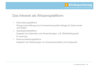 Das Intranet als Wissensplattform
•    Informationsplattform
     Wissensvermittlung durch krankenhausweite Ablage für Dokumente
     und Daten
•    Applikationsplattform
     Angebot von Diensten und Anwendungen, z.B. Bibliotheksportal,
     E-Learning
•    Kommunikationsplattform
     Angebot von Werkzeugen zur Zusammenarbeit und Austausch




                                                           18. September 2007 | 20
 