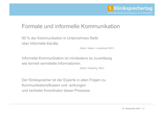 Formale und informelle Kommunikation
90 % der Kommunikation in Unternehmen fließt
über informelle Kanäle.
                                    (Held / Maslo / Lindenthal 2001)



Informelle Kommunikation ist mindestens so zuverlässig
wie formell vermittelte Informationen.
                                    (Stohl / Redding 1987)




Der Kliniksprecher ist der Experte in allen Fragen zu
Kommunikationsflüssen und -wirkungen
und zentraler Koordinator dieser Prozesse.



                                                                       18. September 2007 | 4
 