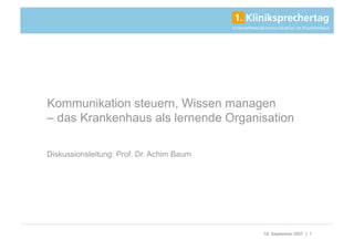 Kommunikation steuern, Wissen managen
– das Krankenhaus als lernende Organisation

Diskussionsleitung: Prof. Dr. Achim Baum




                                           18. September 2007 | 1
 