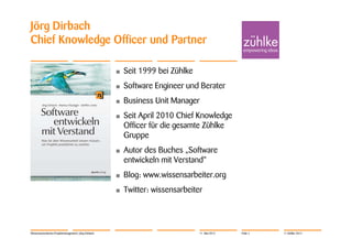 Jörg Dirbach
Chief Knowledge Officer und Partner

                                                       •   Seit 1999 bei Zühlke
                                                       •   Software Engineer und Berater
                                                       •   Business Unit Manager
                                                       •   Seit April 2010 Chief Knowledge
                                                           Officer für die gesamte Zühlke
                                                           Gruppe
                                                       •   Autor des Buches „Software
                                                           entwickeln mit Verstand“
                                                       •   Blog: www.wissensarbeiter.org
                                                       •   Twitter: wissensarbeiter




Wissensorientiertes Projektmanagement | Jörg Dirbach                              11. Mai 2012   Folie 2   © Zühlke 2012
 