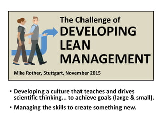 © Mike Rother Toyota Kata
Mike Rother, Stuttgart, November 2015
DEVELOPING
LEAN
MANAGEMENT
The Challenge of
• Developing a culture that teaches and drives
scientific thinking... to achieve goals (large & small).
• Managing the skills to create something new.
 