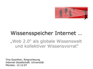 Wissensspeicher Internet …  „ Web 2.0“ als globale Wissenswelt  und kollektiver Wissensvorrat“ Tina Guenther, Ringvorlesung  Internet Gesellschaft. Universität Münster. 12.12.07 