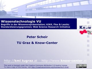 Wissenstechnologie VU
Begriffe in der Wissensrepräsentation; AJAX, Flex & Laszlo;
Standardisierungsgremien; Web Science Research Initiative




                               Peter Scheir
                  TU Graz & Know-Center




  http://kmi.tugraz.at                            http://www.know-center.at
  This work is licensed under the Creative Commons Attribution 2.0 Austria License.
  To view a copy of this license, visit http://creativecommons.org/licenses/by/2.0/at/.