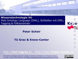 Wissenstechnologie VU
Web Ontology Language (OWL), Schließen mit OWL;
Tagging & Folksonomien


                              Peter Scheir


                 TU Graz & Know-Center



 http://kmi.tugraz.at                            http://www.know-center.at
 This work is licensed under the Creative Commons Attribution 2.0 Austria License.
 To view a copy of this license, visit http://creativecommons.org/licenses/by/2.0/at/.