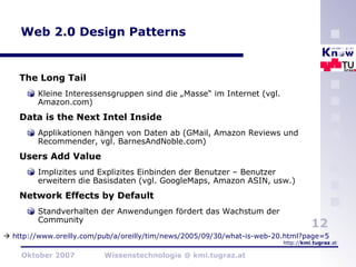 Web 2.0 Design Patterns The Long Tail Kleine Interessensgruppen sind die „Masse“ im Internet (vgl. Amazon.com) Data is the Next Intel Inside Applikationen hängen von Daten ab (GMail, Amazon Reviews und Recommender, vgl. BarnesAndNoble.com) Users Add Value Implizites und Explizites Einbinden der Benutzer – Benutzer erweitern die Basisdaten (vgl. GoogleMaps, Amazon ASIN, usw.) Network Effects by Default Standverhalten der Anwendungen fördert das Wachstum der Community    http://www.oreilly.com/pub/a/oreilly/tim/news/2005/09/30/what-is-web-20.html?page=5   