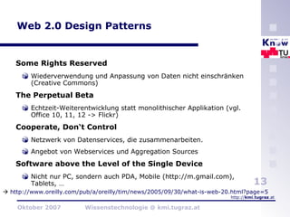 Web 2.0 Design Patterns Some Rights Reserved Wiederverwendung und Anpassung von Daten nicht einschränken (Creative Commons) The Perpetual Beta Echtzeit-Weiterentwicklung statt monolithischer Applikation (vgl. Office 10, 11, 12 -> Flickr) Cooperate, Don‘t Control Netzwerk von Datenservices, die zusammenarbeiten.  Angebot von Webservices und Aggregation Sources Software above the Level of the Single Device Nicht nur PC, sondern auch PDA, Mobile (http://m.gmail.com), Tablets, …    http://www.oreilly.com/pub/a/oreilly/tim/news/2005/09/30/what-is-web-20.html?page=5   