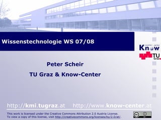 Wissenstechnologie WS 07/08



                              Peter Scheir
                 TU Graz & Know-Center




 http://kmi.tugraz.at                            http://www.know-center.at
 This work is licensed under the Creative Commons Attribution 2.0 Austria License.
 To view a copy of this license, visit http://creativecommons.org/licenses/by/2.0/at/.