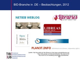 BID-Branche in .DE – Beobachtungen, 2012




          Quellen: http://log.netbib.de/ http://libreas.eu/ http://www.cyclingforlibraries.org/
                             https://sites.google.com/site/openbibliojobs/ http://plan3t.info/
                               http://archiv.ub.uni-heidelberg.de/ojs/index.php/bibliothek/
                                                                        12
 