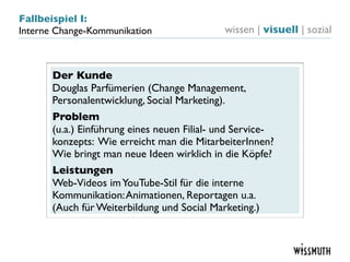 Fallbeispiel I:
Interne Change-Kommunikation                 wissen | visuell | sozial



       Der Kunde
       Douglas Parfümerien (Change Management,
       Personalentwicklung, Social Marketing).
       Problem
       (u.a.) Einführung eines neuen Filial- und Service-
       konzepts: Wie erreicht man die MitarbeiterInnen?
       Wie bringt man neue Ideen wirklich in die Köpfe?
       Leistungen
       Web-Videos im YouTube-Stil für die interne
       Kommunikation: Animationen, Reportagen u.a.
       (Auch für Weiterbildung und Social Marketing.)
 