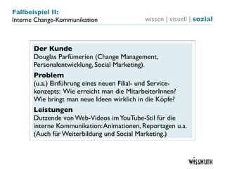 Fallbeispiel II:
Interne Change-Kommunikation                wissen | visuell | sozial



       Der Kunde
       Douglas Parfümerien (Change Management,
       Personalentwicklung, Social Marketing).
       Problem
       (u.a.) Einführung eines neuen Filial- und Service-
       konzepts: Wie erreicht man die MitarbeiterInnen?
       Wie bringt man neue Ideen wirklich in die Köpfe?
       Leistungen
       Dutzende von Web-Videos im YouTube-Stil für die
       interne Kommunikation: Animationen, Reportagen u.a.
       (Auch für Weiterbildung und Social Marketing.)
 