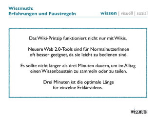 Wissmuth:
Erfahrungen und Faustregeln                  wissen | visuell | sozial




        Das Wiki-Prinzip funktioniert nicht nur mit Wikis.

       Neuere Web 2.0-Tools sind für NormalnutzerInnen
       oft besser geeignet, da sie leicht zu bedienen sind.

    Es sollte nicht länger als drei Minuten dauern, um im Alltag
         einen Wissenbaustein zu sammeln oder zu teilen.

               Drei Minuten ist die optimale Länge
                    für einzelne Erklärvideos.
 
