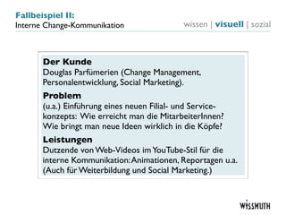 Fallbeispiel II:
Interne Change-Kommunikation               wissen | visuell | sozial



       Der Kunde
       Douglas Parfümerien (Change Management,
       Personalentwicklung, Social Marketing).
       Problem
       (u.a.) Einführung eines neuen Filial- und Service-
       konzepts: Wie erreicht man die MitarbeiterInnen?
       Wie bringt man neue Ideen wirklich in die Köpfe?
       Leistungen
       Dutzende von Web-Videos im YouTube-Stil für die
       interne Kommunikation: Animationen, Reportagen u.a.
       (Auch für Weiterbildung und Social Marketing.)
 