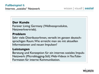 Fallbeispiel I:
Internes „soziales“ Netzwerk                 wissen | visuell | sozial



     Der Kunde
     Forever Living Germany (Wellnessprodukte,
     Netzwerkvertrieb).
     Problem
     Sehr viele DistributorInnen, verteilt im ganzen deutsch-
     sprachigen Raum. Wie erreicht man sie mit aktuellen
     Informationen und neuen Impulsen?
     Leistungen
     Beratung und Konzeption für ein internes soziales Impuls-
     Netzwerk (Microblogging-Stil). Web-Videos in YouTube-
     Formaten für interne Kommunikation.
 