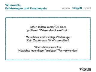Wissmuth:
Erfahrungen und Faustregeln               wissen | visuell | sozial




                Bilder sollten immer Teil einer
              größeren "Wissenslandkarte" sein.

             Metaphern sind wichtige Werkzeuge.
             Kein Zuckerguss für Wissenspillen!

                     Videos leben vom Ton.
        Möglichst lebendigen, "analogen" Ton verwenden!
 