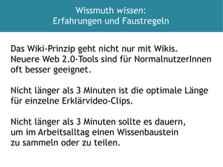 Das Wiki-Prinzip geht nicht nur mit Wikis.  Neuere Web 2.0-Tools sind für NormalnutzerInnen  oft besser geeignet. Nicht länger als 3 Minuten ist die optimale Länge für einzelne Erklärvideo-Clips. Nicht länger als 3 Minuten sollte es dauern,  um im Arbeitsalltag einen Wissenbaustein  zu sammeln oder zu teilen.  Wissmuth  wissen : Erfahrungen und Faustregeln 