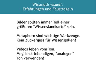 Bilder sollten immer Teil einer  größeren "Wissenslandkarte" sein. Metaphern sind wichtige Werkzeuge.  Kein Zuckerguss für Wissenspillen! Videos leben vom Ton. Möglichst lebendigen, "analogen" Ton verwenden!  Wissmuth  visuell : Erfahrungen und Faustregeln 