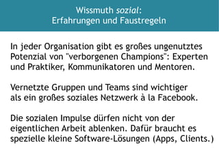 In jeder Organisation gibt es großes ungenutztes Potenzial von "verborgenen Champions": Experten und Praktiker, Kommunikatoren und Mentoren. Vernetzte Gruppen und Teams sind wichtiger als ein großes soziales Netzwerk à la Facebook. Die sozialen Impulse dürfen nicht von der  eigentlichen Arbeit ablenken. Dafür braucht es spezielle kleine Software-Lösungen (Apps, Clients.) Wissmuth  sozial : Erfahrungen und Faustregeln 