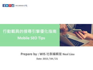 Mobile SEO Tips
行動載具的搜尋引擎優化指南
Prepare by : WIS 社群編輯室 Neal Liou
Date: 2015 / 04 / 21
 