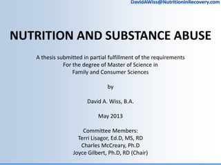 NUTRITION AND SUBSTANCE ABUSE
A thesis submitted in partial fulfillment of the requirements
For the degree of Master of Science in
Family and Consumer Sciences
by
David A. Wiss, B.A.
May 2013
Committee Members:
Terri Lisagor, Ed.D, MS, RD
Charles McCreary, Ph.D
Joyce Gilbert, Ph.D, RD (Chair)
 