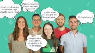 #WistiaFest / @acapland
Hey we’re redesigning
our About Us page,
should it have a video?
Of course, let’s make
it weird. Everyone
loves weird!
Oh yeah! That
would be sick.
Let’s put it on the
top of the page.
Let’s film it with
our new lens. It’ll
look awesome. Oh, I‘m jacked up!
 