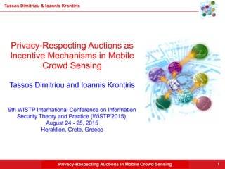 Privacy-Respecting Auctions in Mobile Crowd Sensing
Tassos Dimitriou & Ioannis Krontiris
1
Privacy-Respecting Auctions as
Incentive Mechanisms in Mobile
Crowd Sensing
Tassos Dimitriou and Ioannis Krontiris
9th WISTP International Conference on Information
Security Theory and Practice (WISTP'2015).
August 24 - 25, 2015
Heraklion, Crete, Greece
 