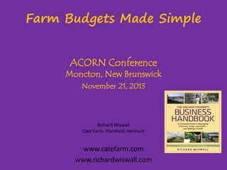 Farm Budgets Made Simple
ACORN Conference

Moncton, New Brunswick
November 21, 2013

Richard Wiswall
Cate Farm, Plainfield, Vermont

www.catefarm.com
www.richardwiswall.com

 