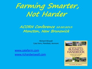 Farming Smarter,
Not Harder
ACORN Conference 10.20.2013
Moncton, New Brunswick
Richard Wiswall
Cate Farm, Plainfield, Vermont

www.catefarm.com
www.richardwiswall.com

 
