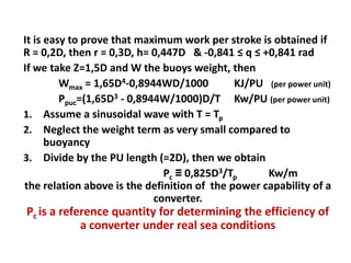 It is easy to prove that maximum work per stroke is obtained if
R = 0,2D, then r = 0,3D, h= 0,447D & -0,841 ≤ q ≤ +0,841 rad
If we take Z=1,5D and W the buoys weight, then
         Wmax = 1,65D4-0,8944WD/1000         KJ/PU (per power unit)
         Ppuc=(1,65D3 - 0,8944W/1000)D/T Kw/PU (per power unit)
1. Assume a sinusoidal wave with T = Tp
2. Neglect the weight term as very small compared to
      buoyancy
3. Divide by the PU length (=2D), then we obtain
                               Pc ≡ 0,825D3/Tp     Kw/m
the relation above is the definition of the power capability of a
                             converter.
Pc is a reference quantity for determining the efficiency of
            a converter under real sea conditions
 