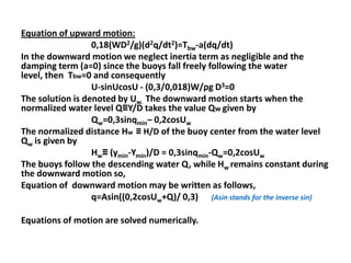 Equation of upward motion:
                  0,18(WD2/g)(d2q/dt2)=Tbw-a(dq/dt)
In the downward motion we neglect inertia term as negligible and the
damping term (a=0) since the buoys fall freely following the water
level, then Tbw=0 and consequently
                  U-sinUcosU - (0,3/0,018)W/ρg D3=0
The solution is denoted by Uw. The downward motion starts when the
normalized water level Q≡Y/D takes the value Qw given by
                  Qw=0,3sinqmin– 0,2cosUw
The normalized distance Hw ≡ H/D of the buoy center from the water level
Qw is given by
                  Hw≡ (ymin-Ymin)/D = 0,3sinqmin-Qw=0,2cosUw
The buoys follow the descending water Q, while Hw remains constant during
the downward motion so,
Equation of downward motion may be written as follows,
                  q=Asin((0,2cosUw+Q)/ 0,3) (Asin stands for the inverse sin)

Equations of motion are solved numerically.
 