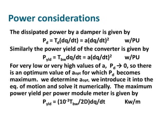 Power considerations
The dissipated power by a damper is given by
             Pd = Td(dq/dt) = a(dq/dt)2      w/PU
Similarly the power yield of the converter is given by
             Pyld = Tbwdq/dt = a(dq/dt)2     w/PU
For very low or very high values of a, Pd → 0, so there
is an optimum value of aopt for which Pd becomes
maximum. we determine aopt, we introduce it into the
eq. of motion and solve it numerically. The maximum
power yield per power module meter is given by
             Pyld = (10-3Tbw/2D)dq/dt        Kw/m
 