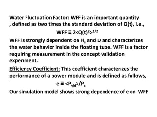 Water Fluctuation Factor: WFF is an important quantity
, defined as two times the standard deviation of Q(t), i.e.,
                     WFF ≡ 2<Q(t)2>1/2
WFF is strongly dependent on Hs and D and characterizes
the water behavior inside the floating tube. WFF is a factor
requiring measurement in the concept validation
experiment.
Efficiency Coefficient: This coefficient characterizes the
performance of a power module and is defined as follows,
                     e ≡ <Pyld>/Pc
Our simulation model shows strong dependence of e on WFF
 