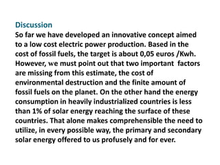 Discussion
So far we have developed an innovative concept aimed
to a low cost electric power production. Based in the
cost of fossil fuels, the target is about 0,05 euros /Kwh.
However, we must point out that two important factors
are missing from this estimate, the cost of
environmental destruction and the finite amount of
fossil fuels on the planet. On the other hand the energy
consumption in heavily industrialized countries is less
than 1% of solar energy reaching the surface of these
countries. That alone makes comprehensible the need to
utilize, in every possible way, the primary and secondary
solar energy offered to us profusely and for ever.
 