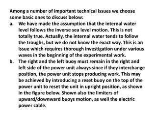 Among a number of important technical issues we choose
some basic ones to discuss below:
a. We have made the assumption that the internal water
   level follows the inverse sea level motion. This is not
   totally true. Actually, the internal water tends to follow
   the troughs, but we do not know the exact way. This is an
   issue which requires thorough investigation under various
   waves in the beginning of the experimental work.
b. The right and the left buoy must remain in the right and
   left side of the power unit always since if they interchange
   position, the power unit stops producing work. This may
   be achieved by introducing a reset buoy on the top of the
   power unit to reset the unit in upright position, as shown
   in the figure below. Shown also the limiters of
   upward/downward buoys motion, as well the electric
   power cable.
 