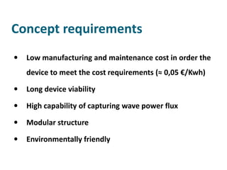 Concept requirements
   Low manufacturing and maintenance cost in order the
    device to meet the cost requirements (≈ 0,05 €/Kwh)

   Long device viability

   High capability of capturing wave power flux

   Modular structure

   Environmentally friendly
 