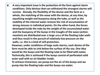 d.    A very important issue is the protection of the farm against storm
      conditions. Only devices that can withstand the strongest storms will
      survive. Already, the flexibility of the device and the farm as a
      whole, the matching of the wave with the device, at any time, by
      equalizing weight and buoyancy along the tube, as well as the
      mobility of the internal water remove the risk of accumulation of
      strong stresses in individual points. On the other hand, the forces
      developed inside the tube by the weight of the accumulated water
      and the buoyancy of the buoys in the troughs of the wave (action-
      reaction) are distributed over a large area of the floating tube walls
      and thus result in the pursuit of relatively low pressure on the
      walls, i.e. this is a kind of self-protection.
     However, under conditions of large scale storms, each device of the
     farm must be able to sink below the surface of the sea. One idea
     would be the buoys and the floating tube to be filled with water.
     Technically, this is achieved if the buoys consist of perforated solid
     outer wall with an air-bladder inside.
     To achieve immersion, we pump out the air of the buoys and we
     pump into the floating tube and the buoys sea water.
 