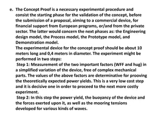 e. The Concept Proof is a necessary experimental procedure and
   consist the starting phase for the validation of the concept, before
   the submission of a proposal, aiming to a commercial device, for
   financial support from European programs, or/and from the private
   sector. The latter would concern the next phases as: the Engineering
   design model, the Process model, the Prototype model, and
   Demonstration model.
   The experimental device for the concept proof should be about 10
   meters long and 0,4 meters in diameter. The experiment might be
   performed in two steps:
    Step 1: Measurement of the two important factors (WFF and hug) in
   a simplified variation of the device, free of complex mechanical
   parts. The values of the above factors are determinative for prooving
   the theoretically expected power yields. This is a very low cost step
   and it is decisive one in order to proceed to the next more costly
   experiment.
    Step 2: In this step the power yield, the buoyancy of the device and
   the forces exerted upon it, as well as the mooring tensions
   developed for various kinds of waves.
 