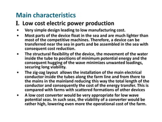 Main characteristics
I. Low cost electric power production
   Very simple design leading to low manufacturing cost.
   Most parts of the device float in the sea and are much lighter than
    most of the competitive machines. Therefore, a device can be
    transferred near the sea in parts and be assembled in the sea with
    consequent cost reduction.
   The structural flexibility of the device, the movement of the water
    inside the tube to positions of minimum potential energy and the
    consequent hugging of the wave minimizes unwanted loadings,
    securing long viability.
   The zig-zag layout allows the installation of the main electrical
    conductor inside the tubes along the farm line and from there to
    the mains in the mainland reducing this way the total length of the
    conductor and consequently the cost of the energy transfer. This is
    compared with farms with scattered formations of other devices
   A low cost converter would be very appropriate for low wave
    potential seas. In such seas, the viability of a converter would be
    rather high, lowering even more the operational cost of the farm.
 